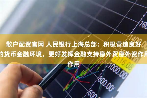 散户配资官网 人民银行上海总部：积极营造良好的货币金融环境，更好发挥金融支持稳外贸稳外资作用