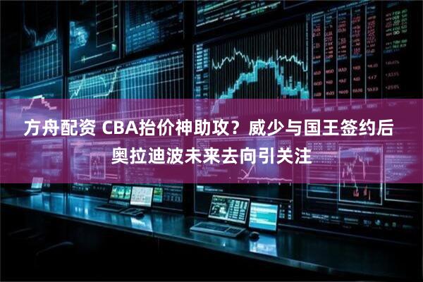 方舟配资 CBA抬价神助攻？威少与国王签约后 奥拉迪波未来去向引关注