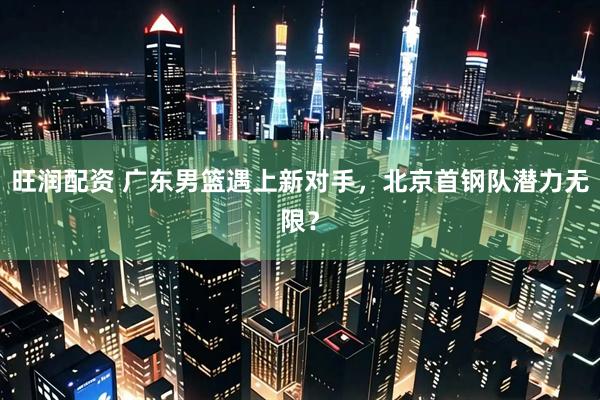 旺润配资 广东男篮遇上新对手，北京首钢队潜力无限？