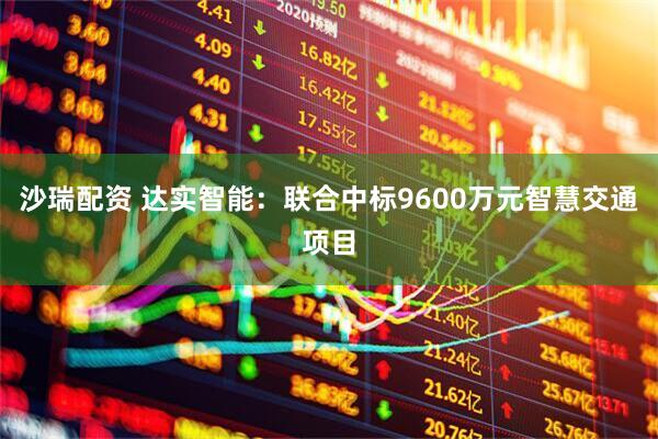 沙瑞配资 达实智能：联合中标9600万元智慧交通项目
