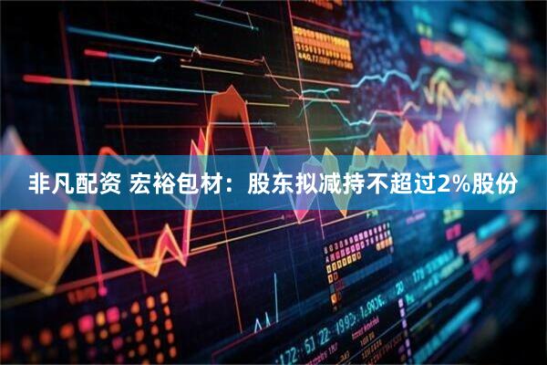 非凡配资 宏裕包材：股东拟减持不超过2%股份