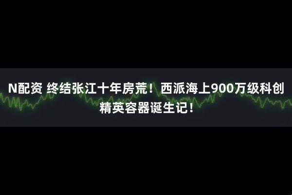 N配资 终结张江十年房荒！西派海上900万级科创精英容器诞生记！