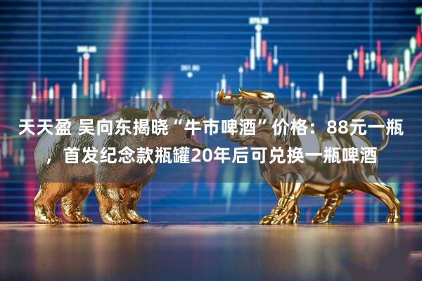 天天盈 吴向东揭晓“牛市啤酒”价格：88元一瓶，首发纪念款瓶罐20年后可兑换一瓶啤酒