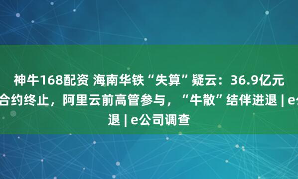 神牛168配资 海南华铁“失算”疑云：36.9亿元“三无”合约终止，阿里云前高管参与，“牛散”结伴进退 | e公司调查