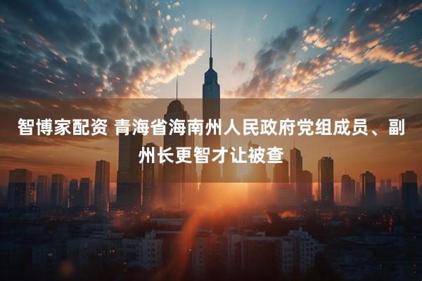 智博家配资 青海省海南州人民政府党组成员、副州长更智才让被查