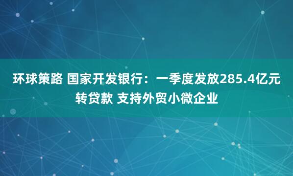 环球策路 国家开发银行：一季度发放285.4亿元转贷款 支持外贸小微企业
