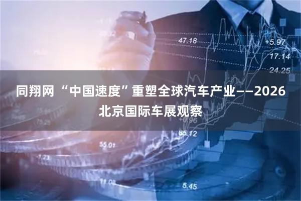 同翔网 “中国速度”重塑全球汽车产业——2026北京国际车展观察