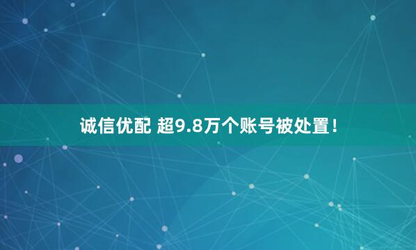 诚信优配 超9.8万个账号被处置！