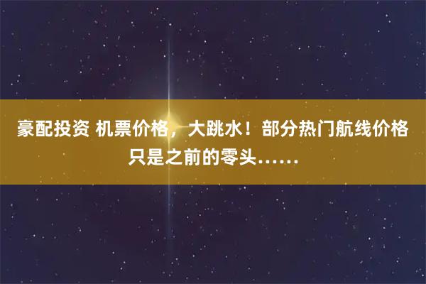 豪配投资 机票价格，大跳水！部分热门航线价格只是之前的零头……