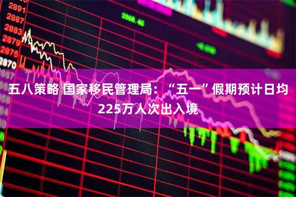 五八策略 国家移民管理局：“五一”假期预计日均225万人次出入境